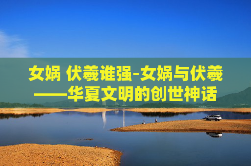 女娲 伏羲谁强-女娲与伏羲——华夏文明的创世神话