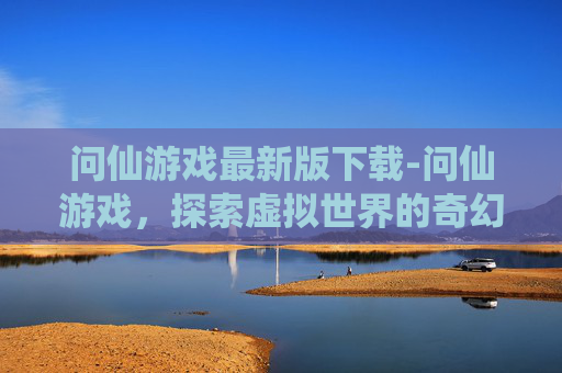 问仙游戏最新版下载-问仙游戏,探索虚拟世界的奇幻之旅 问仙游戏最新版下载-问仙游戏,探索虚拟世界的奇幻之旅