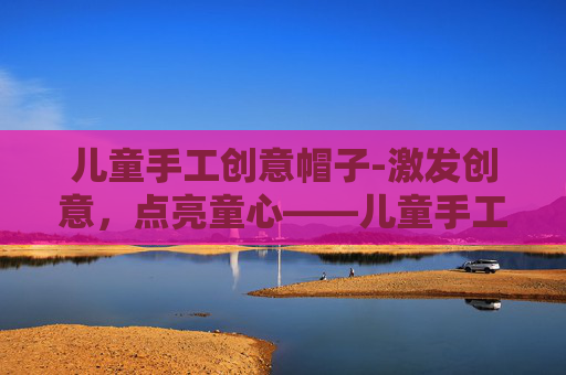 儿童手工创意帽子-激发创意，点亮童心——儿童手工创意活动指南