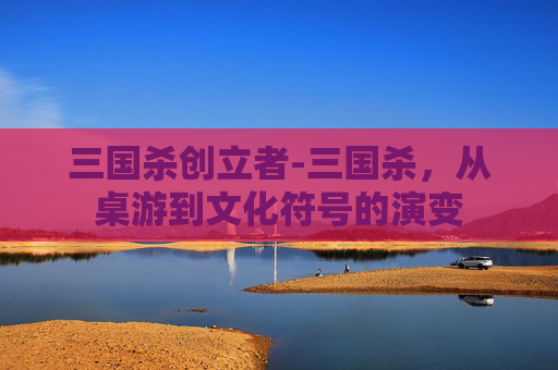 三国杀创立者-三国杀，从桌游到文化符号的演变