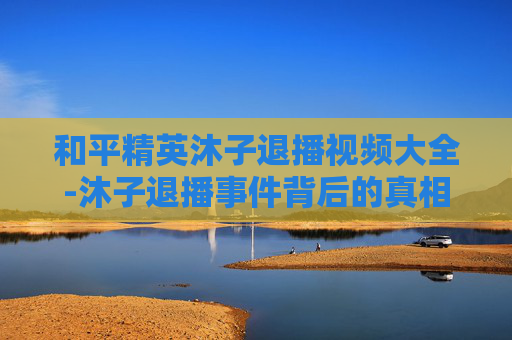 和平精英沐子退播视频大全-沐子退播事件背后的真相与影响