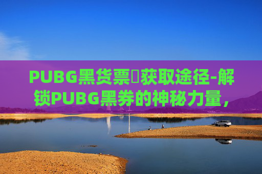 PUBG黑货票劵获取途径-解锁PUBG黑券的神秘力量，如何最大化其价值