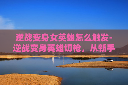 逆战变身女英雄怎么触发-逆战变身英雄切枪，从新手到高手的蜕变之路
