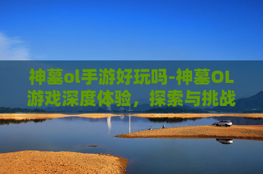 神墓ol手游好玩吗-神墓OL游戏深度体验，探索与挑战的完美融合
