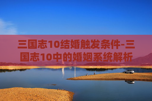 三国志10结婚触发条件-三国志10中的婚姻系统解析