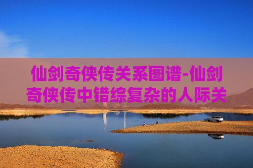 仙剑奇侠传关系图谱-仙剑奇侠传中错综复杂的人际关系图谱