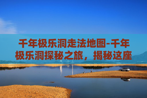 千年极乐洞走法地图-千年极乐洞探秘之旅，揭秘这座神秘洞穴的千年传说与自然奇观