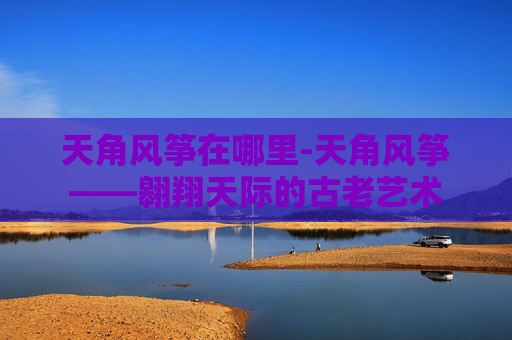 天角风筝在哪里-天角风筝——翱翔天际的古老艺术