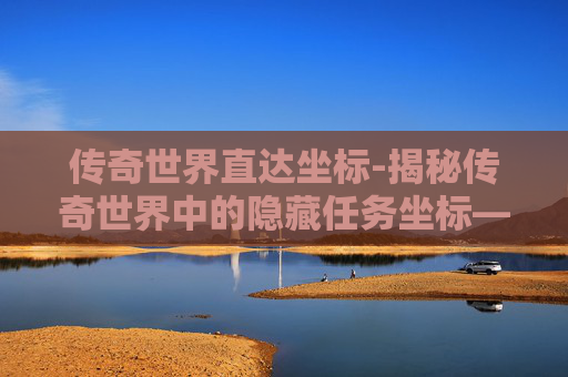 传奇世界直达坐标-揭秘传奇世界中的隐藏任务坐标——探索未知的冒险之旅