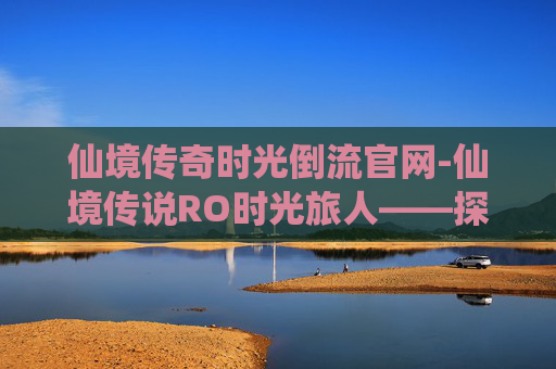 仙境传奇时光倒流官网-仙境传说RO时光旅人——探索虚拟世界的奇幻之旅