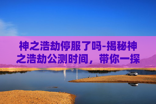 神之浩劫停服了吗-揭秘神之浩劫公测时间，带你一探究竟！