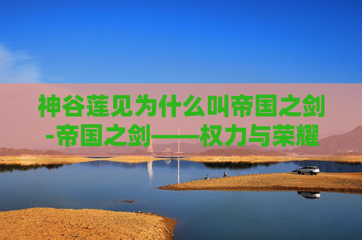神谷莲见为什么叫帝国之剑-帝国之剑——权力与荣耀的象征