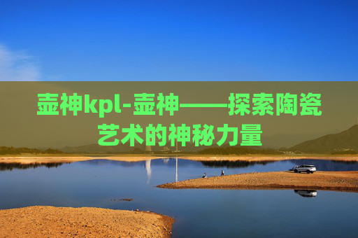 壶神kpl-壶神——探索陶瓷艺术的神秘力量