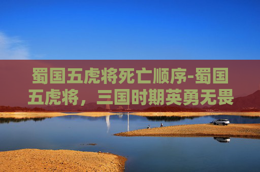 蜀国五虎将死亡顺序-蜀国五虎将，三国时期英勇无畏的将领们