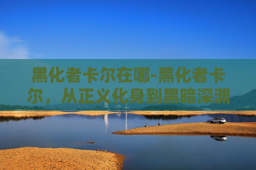 黑化者卡尔在哪-黑化者卡尔，从正义化身到黑暗深渊的旅程