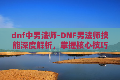 dnf中男法师-DNF男法师技能深度解析，掌握核心技巧，提升战斗效率