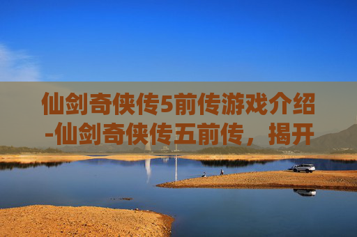 仙剑奇侠传5前传游戏介绍-仙剑奇侠传五前传，揭开千年仙侠传奇的序幕