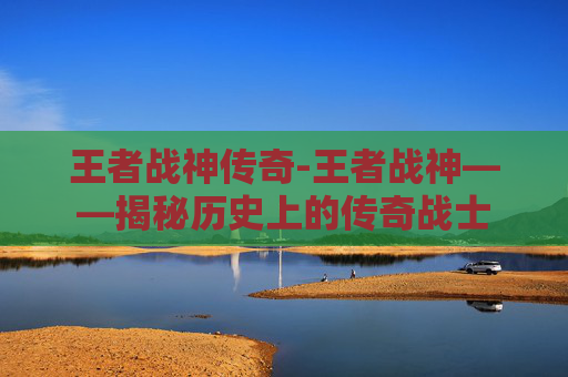 王者战神传奇-王者战神——揭秘历史上的传奇战士