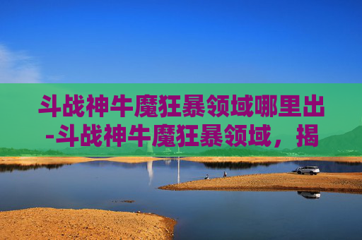 斗战神牛魔狂暴领域哪里出-斗战神牛魔狂暴领域，揭秘其独特技能与战斗策略