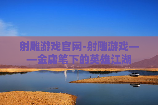 射雕游戏官网-射雕游戏——金庸笔下的英雄江湖