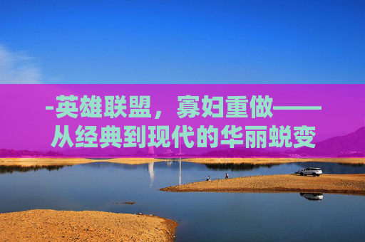 -英雄联盟，寡妇重做——从经典到现代的华丽蜕变