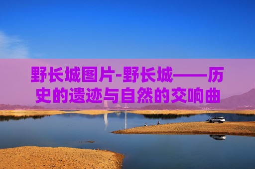 野长城图片-野长城——历史的遗迹与自然的交响曲