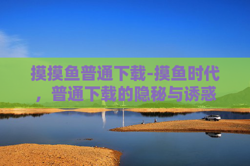 摸摸鱼普通下载-摸鱼时代，普通下载的隐秘与诱惑