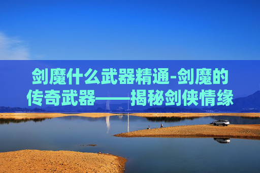 剑魔什么武器精通-剑魔的传奇武器——揭秘剑侠情缘中的绝世神兵