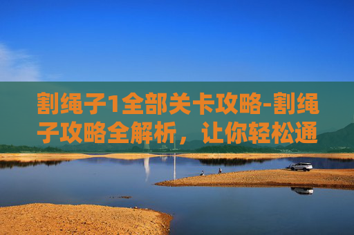 割绳子1全部关卡攻略-割绳子攻略全解析，让你轻松通关！