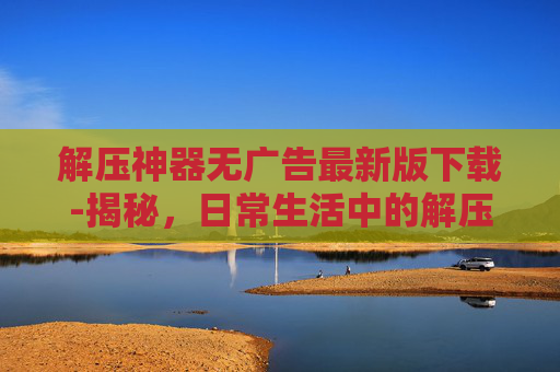 解压神器无广告最新版下载-揭秘,日常生活中的解压神器,如何帮助我们释放压力? 解压神器无广告最新版下载-揭秘,日常生活中的解压神器,如何帮助我们释放压力?