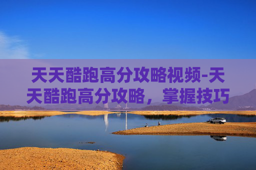 天天酷跑高分攻略视频-天天酷跑高分攻略，掌握技巧，轻松提升游戏表现