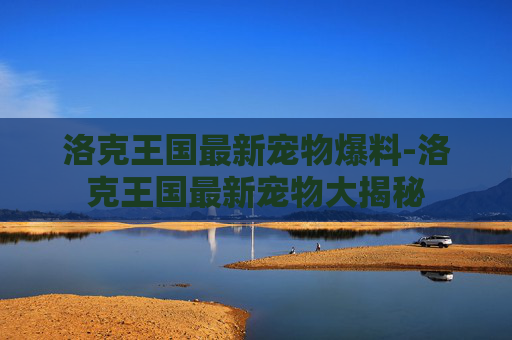 洛克王国最新宠物爆料-洛克王国最新宠物大揭秘