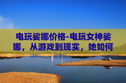 电玩娑娜价格-电玩女神娑娜，从游戏到现实，她如何定义女性力量