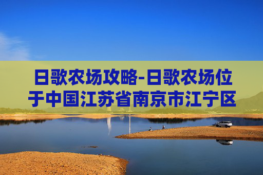 日歌农场攻略-日歌农场位于中国江苏省南京市江宁区，是一个集农业观光、休闲度假、生态旅游于一体的综合性农场。该农场占地面积约1000亩，拥有丰富的农作物资源和优美的自然风光