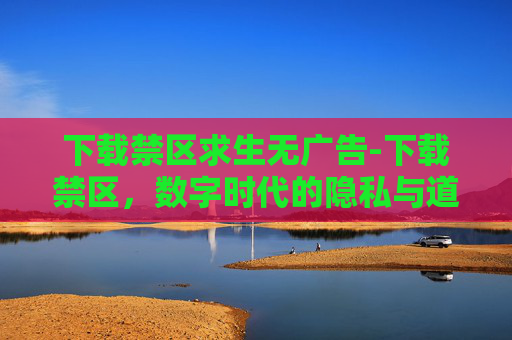 下载禁区求生无广告-下载禁区，数字时代的隐私与道德边界