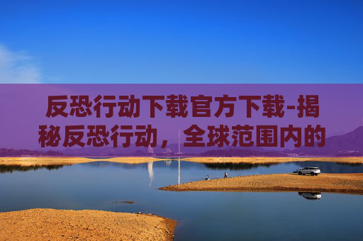 反恐行动下载官方下载-揭秘反恐行动，全球范围内的安全挑战与应对策略
