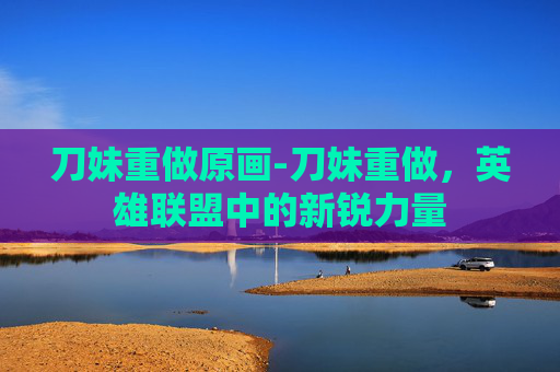 刀妹重做原画-刀妹重做，英雄联盟中的新锐力量