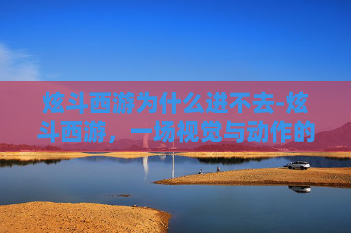 炫斗西游为什么进不去-炫斗西游，一场视觉与动作的盛宴