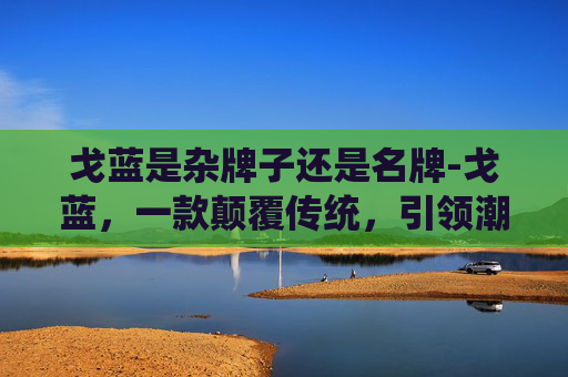 戈蓝是杂牌子还是名牌-戈蓝，一款颠覆传统，引领潮流的智能手表