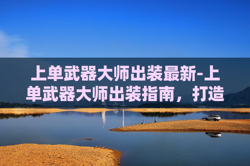 上单武器大师出装最新-上单武器大师出装指南，打造无敌线上霸主
