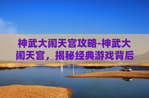 神武大闹天宫攻略-神武大闹天宫，揭秘经典游戏背后的策略与技巧