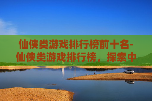 仙侠类游戏排行榜前十名-仙侠类游戏排行榜，探索中国古典幻想的现代演绎