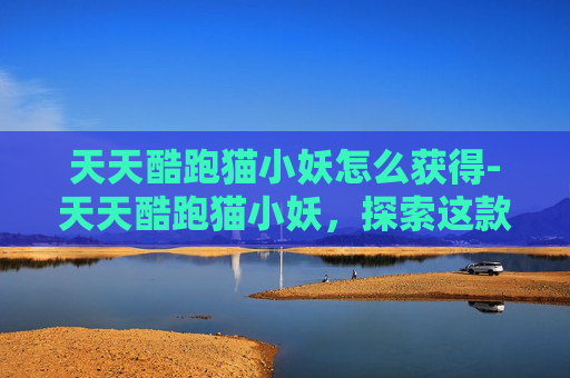 天天酷跑猫小妖怎么获得-天天酷跑猫小妖，探索这款独特角色的奥秘
