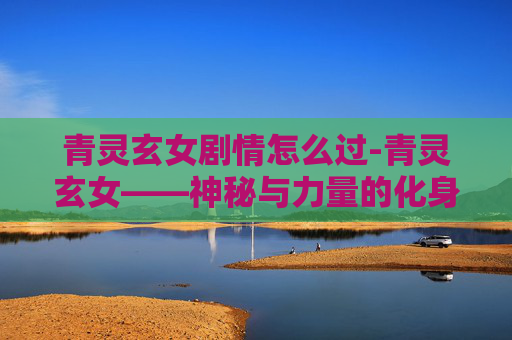 青灵玄女剧情怎么过-青灵玄女——神秘与力量的化身