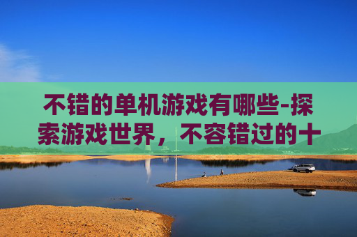 不错的单机游戏有哪些-探索游戏世界，不容错过的十款优秀单机游戏