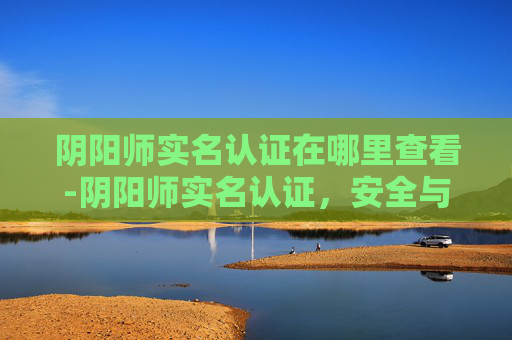 阴阳师实名认证在哪里查看-阴阳师实名认证,安全与责任的双翼 阴阳师实名认证在哪里查看-阴阳师实名认证,安全与责任的双翼