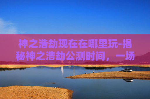神之浩劫现在在哪里玩-揭秘神之浩劫公测时间，一场史诗级战斗的序章