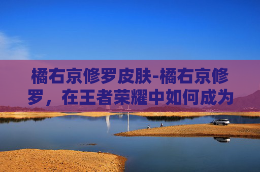 橘右京修罗皮肤-橘右京修罗，在王者荣耀中如何成为真正的剑圣