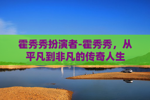 霍秀秀扮演者-霍秀秀，从平凡到非凡的传奇人生
