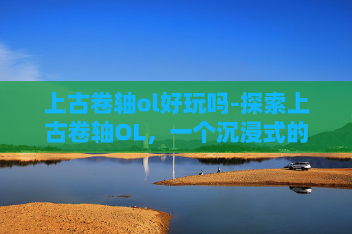 上古卷轴ol好玩吗-探索上古卷轴OL，一个沉浸式的奇幻世界